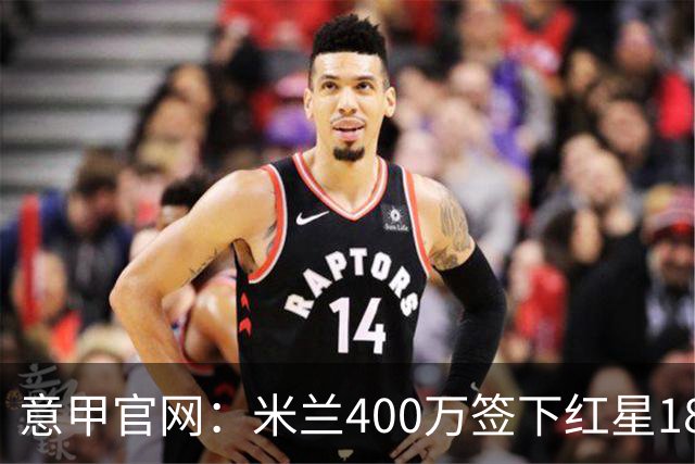 意甲官网：米兰400万签下红星18岁中锋拉泽蒂奇